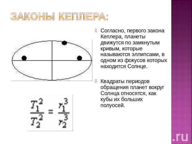 Законы Кеплера: Согласно, первого закона Кеплера, планеты движутся по замкнутым кривым, которые называются эллипсами, в одном из фокусов которых находится Солнце.Квадраты периодов обращения планет вокруг Солнца относятся, как кубы их больших полуосей.