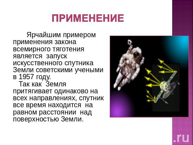 Ярчайшим примером применения закона всемирного тяготения является запуск искусственного спутника Земли советскими учеными в 1957 году. Так как  Земля притягивает одинаково на всех направлениях, спутник все время находится  на равном расстоянии  над …