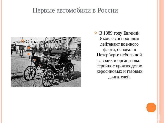 Первые автомобили в РоссииВ 1889 году Евгений Яковлев, в прошлом лейтенант военного флота, основал в Петербурге небольшой заводик и организовал серийное производство керосиновых и газовых двигателей.