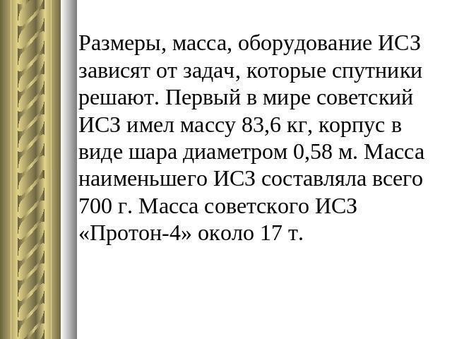 Размеры, масса, оборудование ИСЗ зависят от задач, которые спутники решают. Первый в мире советский ИСЗ имел массу 83,6 кг, корпус в виде шара диаметром 0,58 м. Масса наименьшего ИСЗ составляла всего 700 г. Масса советского ИСЗ «Протон-4» около 17 т.