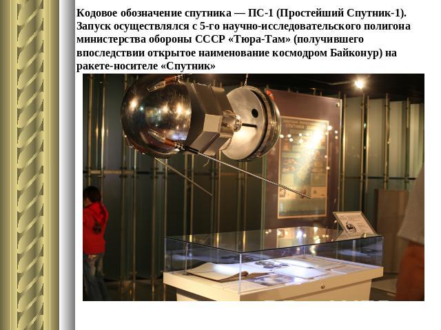 Кодовое обозначение спутника — ПС-1 (Простейший Спутник-1). Запуск осуществлялся с 5-го научно-исследовательского полигона министерства обороны СССР «Тюра-Там» (получившего впоследствии открытое наименование космодром Байконур) на ракете-носителе «С…