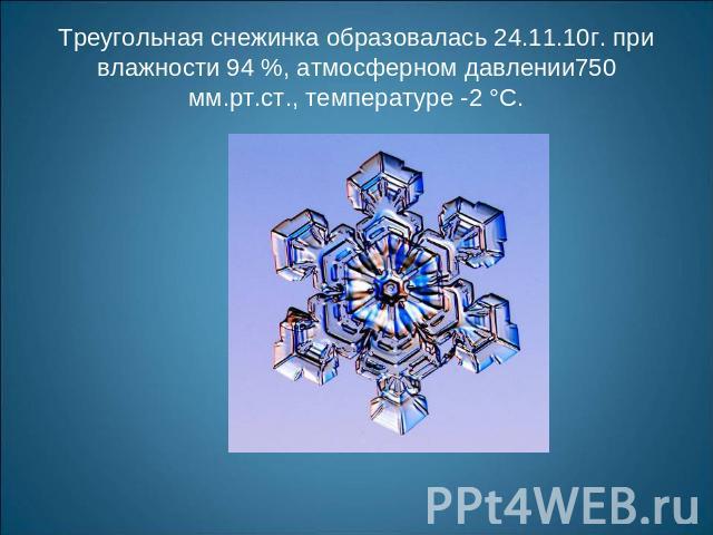 Треугольная снежинка образовалась 24.11.10г. при влажности 94 %, атмосферном давлении750 мм.рт.ст., температуре -2 °С.