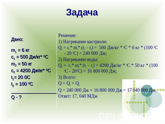 ЗадачаРешение:1) Нагревание кастрюли:Q1 = с1* m1* (t2 – t1) = 500 Дж/кг * 0С * 6 кг * (100 0C - 20 0C) = 240 000 Дж;2) Нагревание воды:Q2 = с2 * m2* (t2 – t1) = 4200 Дж/кг * 0С * 50 кг * (100 0C - 20 0C) = 16 800 000 Дж;3) Всего:Q = Q…