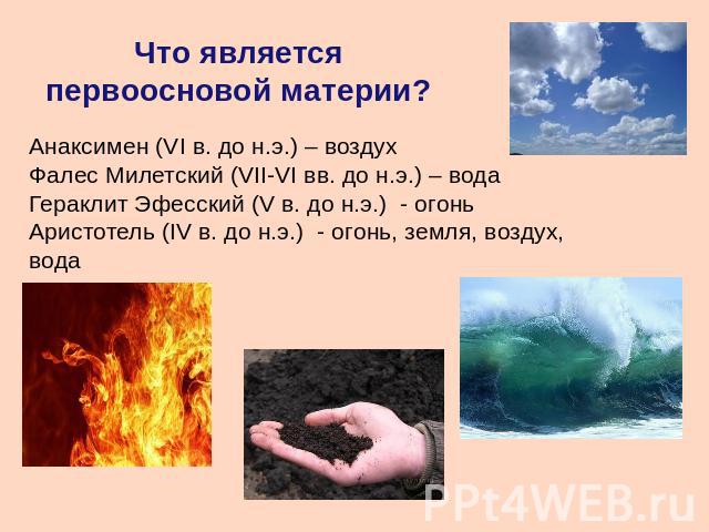 Что является первоосновой материи? Анаксимен (VI в. до н.э.) – воздухФалес Милетский (VII-VI вв. до н.э.) – водаГераклит Эфесский (V в. до н.э.) - огоньАристотель (IV в. до н.э.) - огонь, земля, воздух, вода