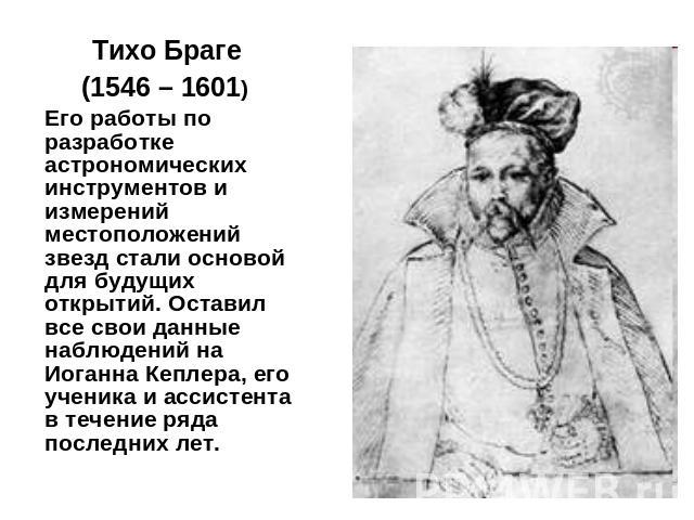 Тихо Браге (1546 – 1601) Его работы по разработке астрономических инструментов и измерений местоположений звезд стали основой для будущих открытий. Оставил все свои данные наблюдений на Иоганна Кеплера, его ученика и ассистента в течение ряда послед…