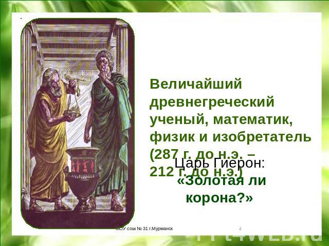 Величайший древнегреческий ученый, математик, физик и изобретатель (287 г. до н.э. – 212 г. до н.э.)Царь Гиерон: «Золотая ли корона?»