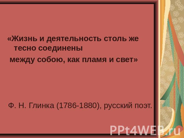 «Жизнь и деятельность столь же тесно соединены между собою, как пламя и свет»Ф. Н. Глинка (1786-1880), русский поэт.
