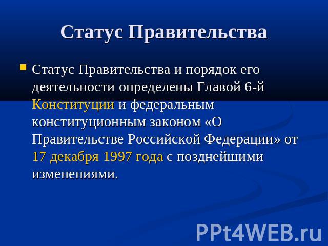 Статус Правительства и порядок его деятельности определены Главой 6-й Конституции и федеральным конституционным законом «О Правительстве Российской Федерации» от 17 декабря 1997 года с позднейшими изменениями.