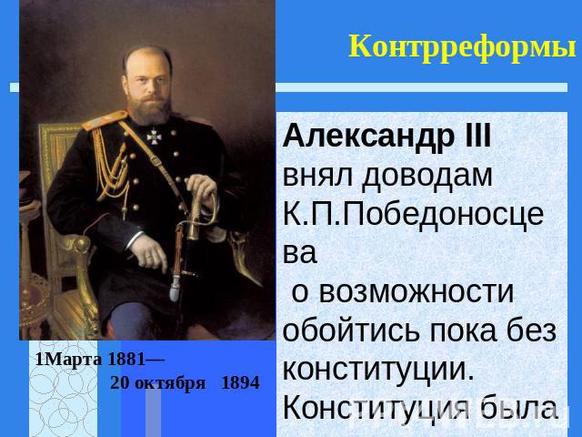 Контрреформы Александр III внял доводам К.П.Победоносцева о возможности обойтись пока без конституции. Конституция была отсрочена. 1Марта 1881— 20 октября 1894