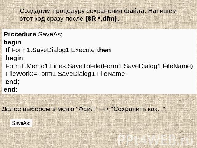 Создадим процедуру сохранения файла. Напишем этот код сразу после {$R *.dfm}. Procedure SaveAs;begin If Form1.SaveDialog1.Execute then begin Form1.Memo1.Lines.SaveToFile(Form1.SaveDialog1.FileName); FileWork:=Form1.SaveDialog1.FileName; end;end;