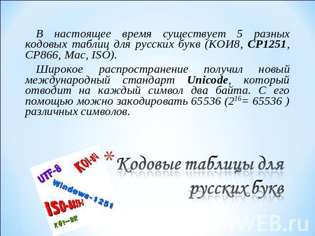В настоящее время существует 5 разных кодовых таблиц для русских букв (КОИ8, СР1251, СР866, Mac, ISO).Широкое распространение получил новый международный стандарт Unicode, который отводит на каждый символ два байта. С его помощью можно закодировать …