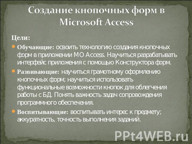 Создание кнопочных форм в Microsoft Access Цели:Обучающие: освоить технологию создания кнопочных форм в приложении MO Access. Научиться разрабатывать интерфейс приложения с помощью Конструктора форм. Развивающие: научиться грамотному оформлению кноп…